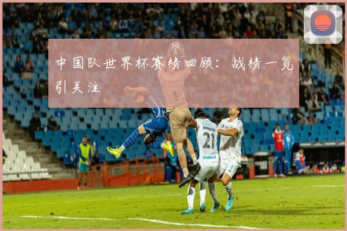 中国队世界杯赛绩回顾:战绩一览引关注