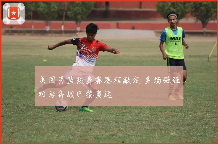美国男篮热身赛赛程敲定 多场强强对话备战巴黎奥运