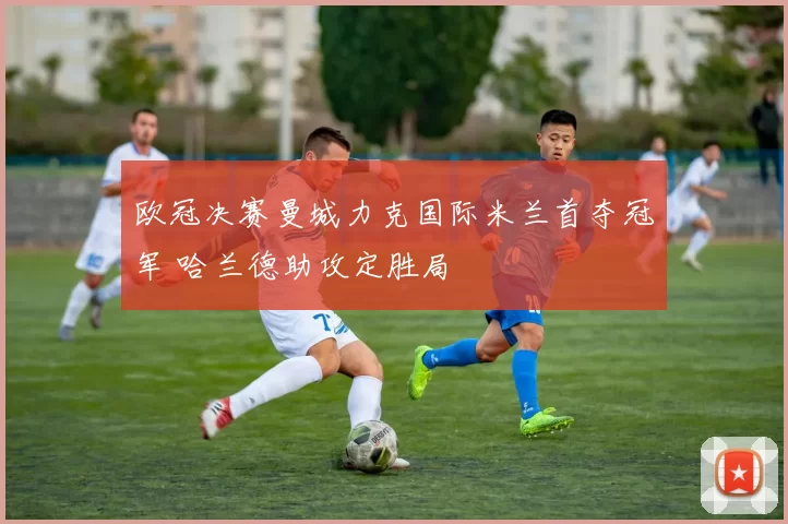 欧冠决赛曼城力克国际米兰首夺冠军 哈兰德助攻定胜局