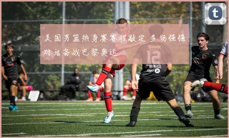 美国男篮热身赛赛程敲定 多场强强对话备战巴黎奥运