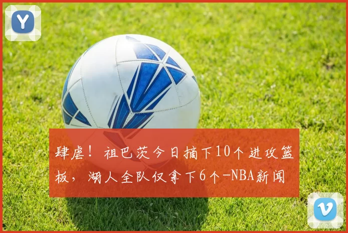 肆虐！祖巴茨今日摘下10个进攻篮板，湖人全队仅拿下6个-NBA新闻