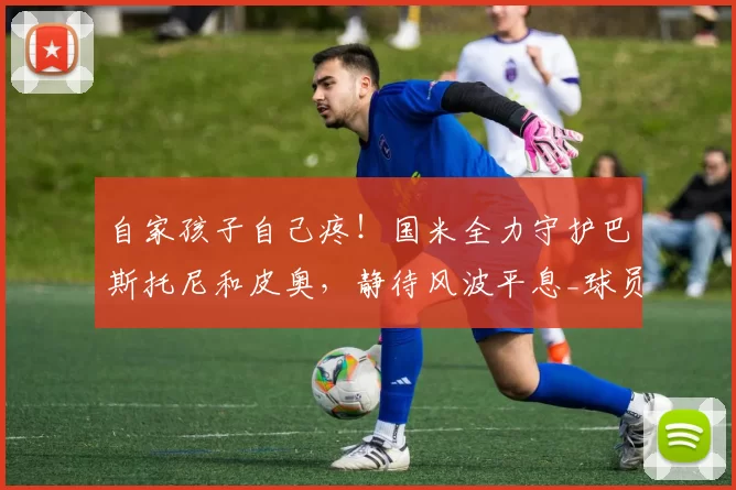 自家孩子自己疼!国米全力守护巴斯托尼和皮奥,静待风波平息_球员_比赛_罗马