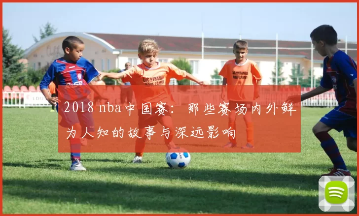 2018 nba中国赛：那些赛场内外鲜为人知的故事与深远影响