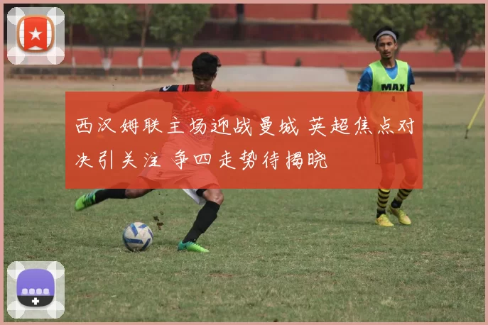 西汉姆联主场迎战曼城 英超焦点对决引关注 争四走势待揭晓