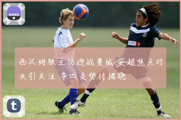 西汉姆联主场迎战曼城 英超焦点对决引关注 争四走势待揭晓