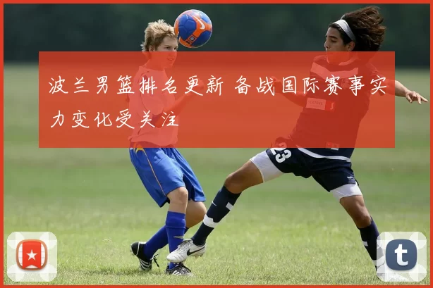 波兰男篮排名更新 备战国际赛事实力变化受关注