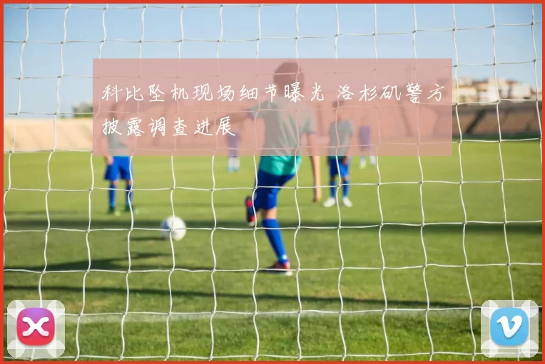 科比坠机现场细节曝光 洛杉矶警方披露调查进展