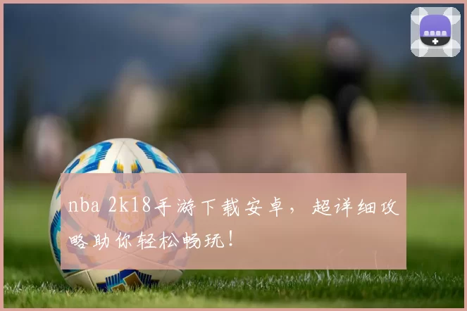 nba 2k18手游下载安卓,超详细攻略助你轻松畅玩!