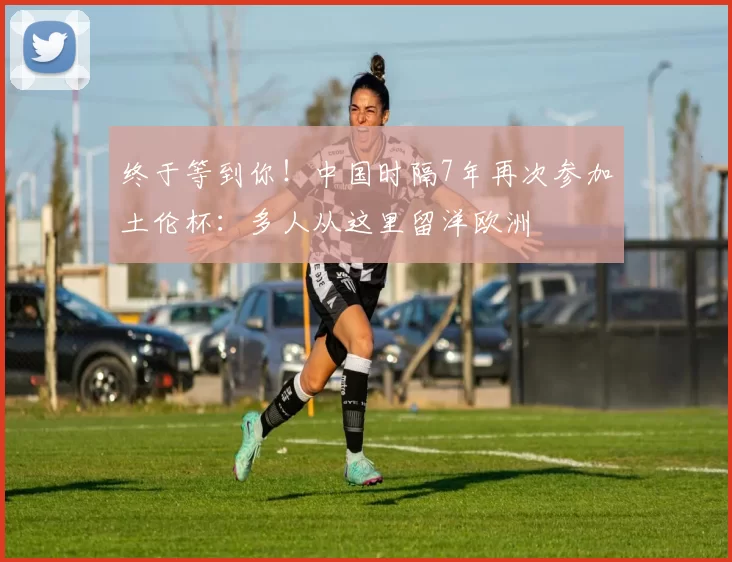 终于等到你！中国时隔7年再次参加土伦杯：多人从这里留洋欧洲